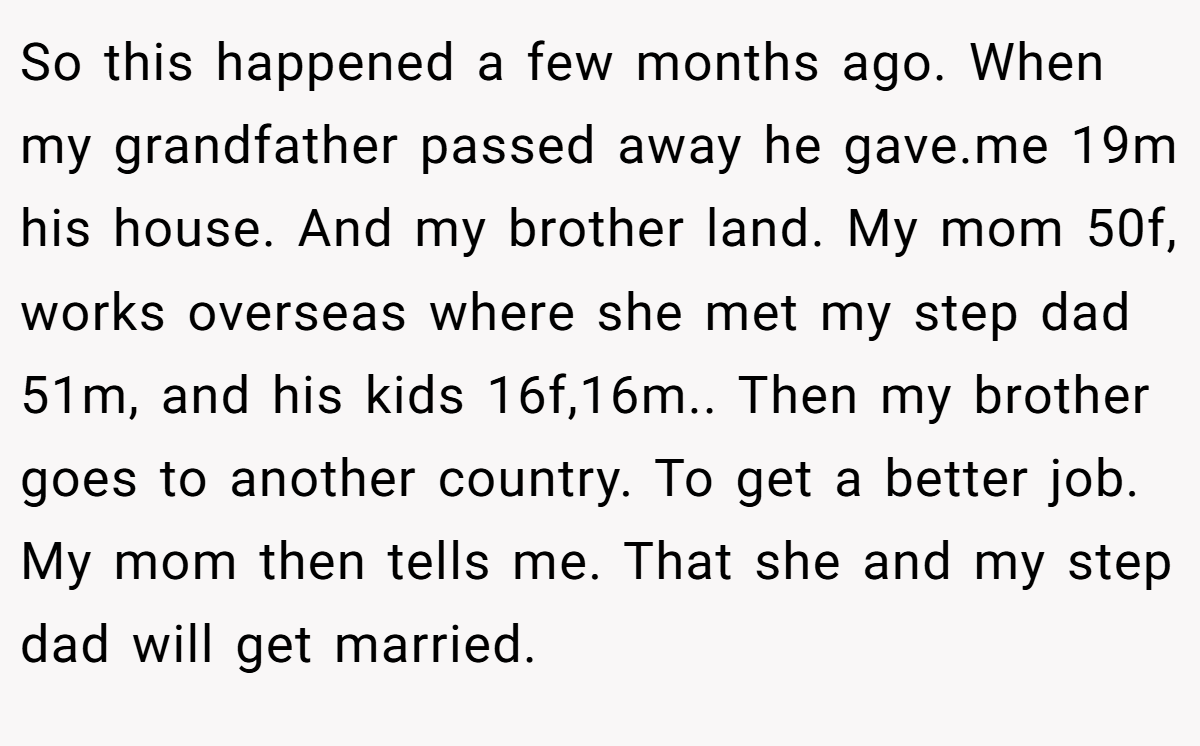 So this happened a few months ago. When my grandfather passed away he gave.me 19m his house. And my brother land. My mom 50f, works overseas where she met my step dad 51m, and his kids 16f,16m.. Then my brother goes to another country. To get a better job. My mom then tells me. That she and my step dad will get married.