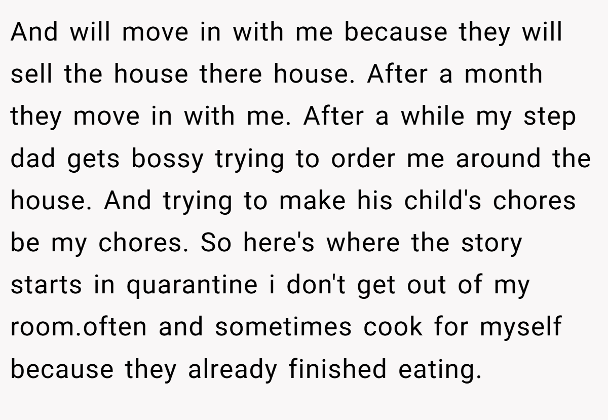 And will move in with me because they will sell the house there house. After a month they move in with me. After a while my step dad gets bossy trying to order me around the house. And trying to make his child's chores be my chores. So here's where the story starts in quarantine i don't get out of my room.often and sometimes cook for myself because they already finished eating.