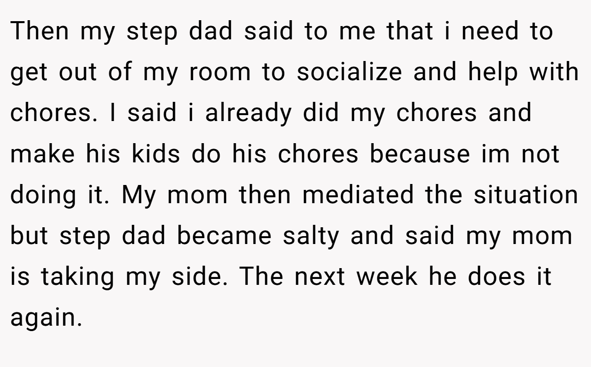 Then my step dad said to me that i need to get out of my room to socialize and help with chores. I said i already did my chores and make his kids do his chores because im not doing it. My mom then mediated the situation but step dad became salty and said my mom is taking my side. The next week he does it again.