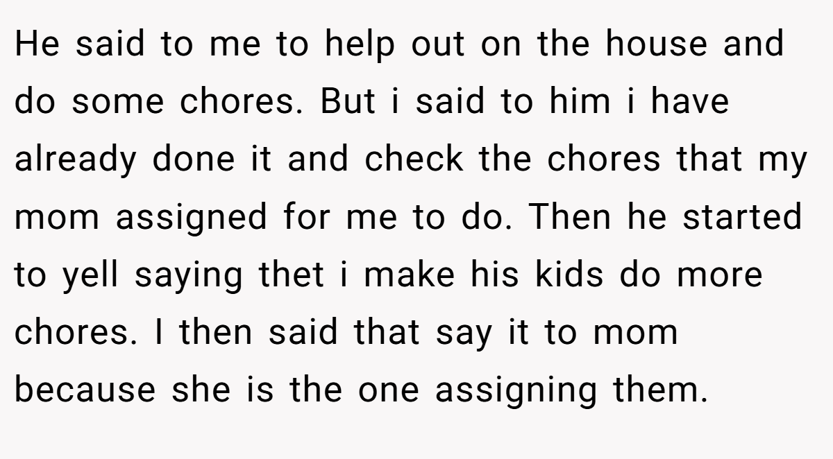 He said to me to help out on the house and do some chores. But i said to him i have already done it and check the chores that my mom assigned for me to do. Then he started to yell saying thet i make his kids do more chores. I then said that say it to mom because she is the one assigning them.
