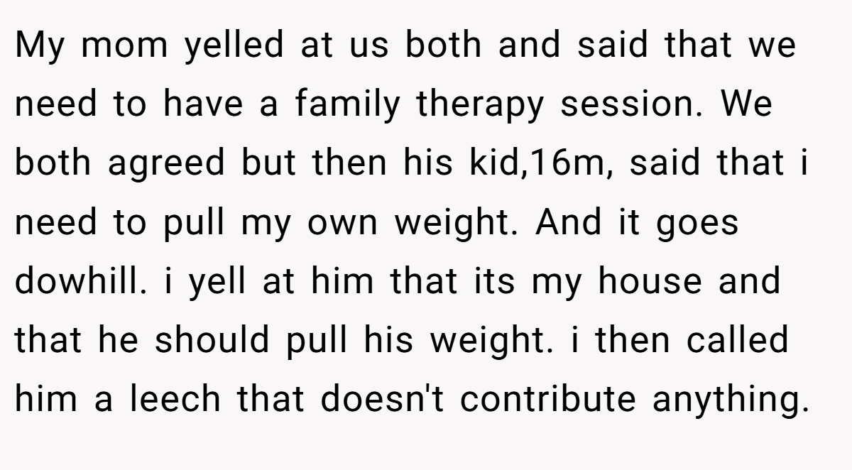My mom yelled at us both and said that we need to have a family therapy session. We both agreed but then his kid,16m, said that i need to pull my own weight. And it goes dowhill. i yell at him that its my house and that he should pull his weight. i then called him a leech that doesn't contribute anything.