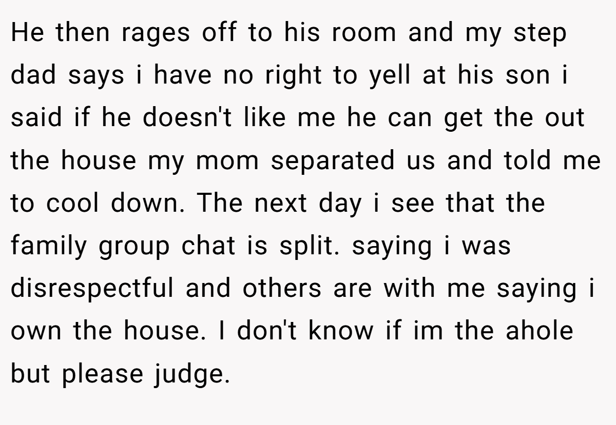 He then rages off to his room and my step dad says i have no right to yell at his son i said if he doesn't like me he can get the out the house my mom separated us and told me to cool down. The next day i see that the family group chat is split. saying i was disrespectful and others are with me saying i own the house. I don't know if im the ahole but please judge.