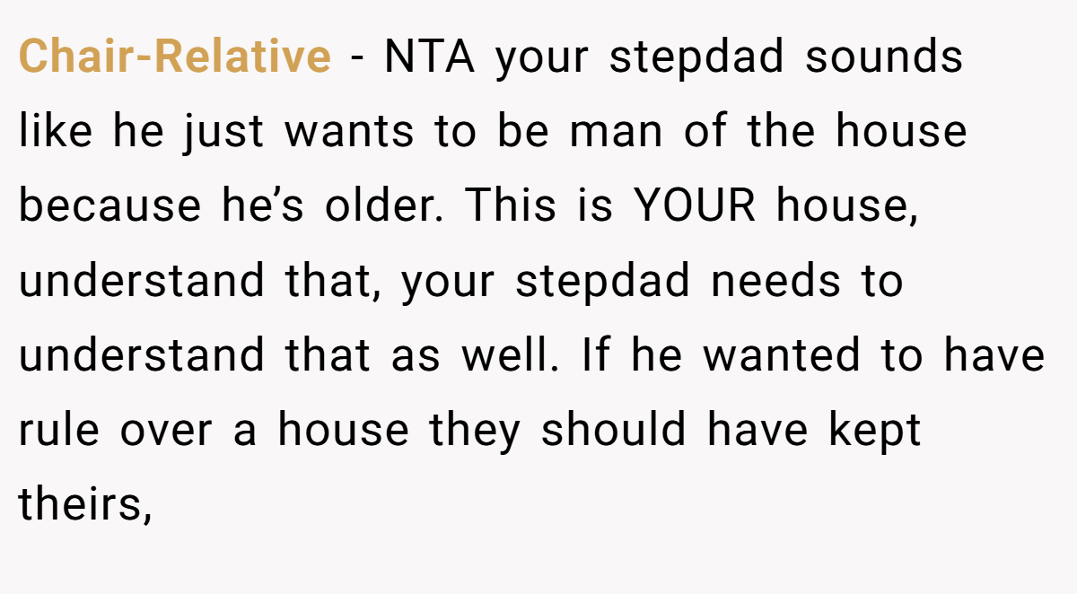 Chair-Relative - NTA your stepdad sounds like he just wants to be man of the house because he’s older. This is YOUR house, understand that, your stepdad needs to understand that as well. If he wanted to have rule over a house they should have kept theirs,