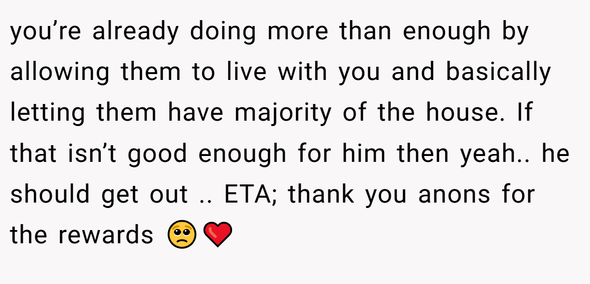 you’re already doing more than enough by allowing them to live with you and basically letting them have majority of the house. If that isn’t good enough for him then yeah.. he should get out .. ETA; thank you anons for the rewards 🥺❤️