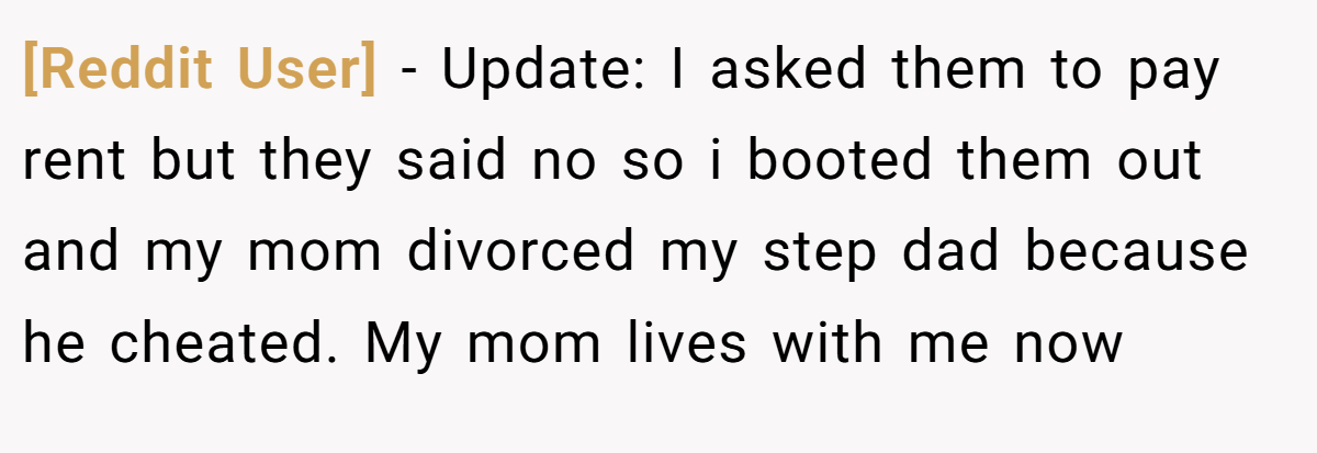 [Reddit User] - Update: I asked them to pay rent but they said no so i booted them out and my mom divorced my step dad because he cheated. My mom lives with me now