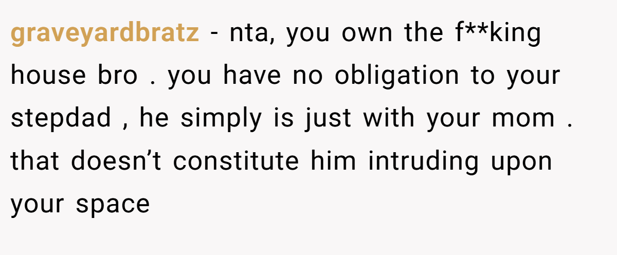 graveyardbratz - nta, you own the f**king house bro . you have no obligation to your stepdad , he simply is just with your mom . that doesn’t constitute him intruding upon your space