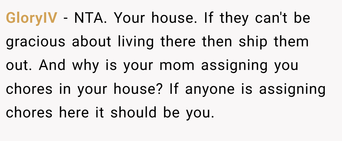 GloryIV - NTA. Your house. If they can't be gracious about living there then ship them out. And why is your mom assigning you chores in your house? If anyone is assigning chores here it should be you.