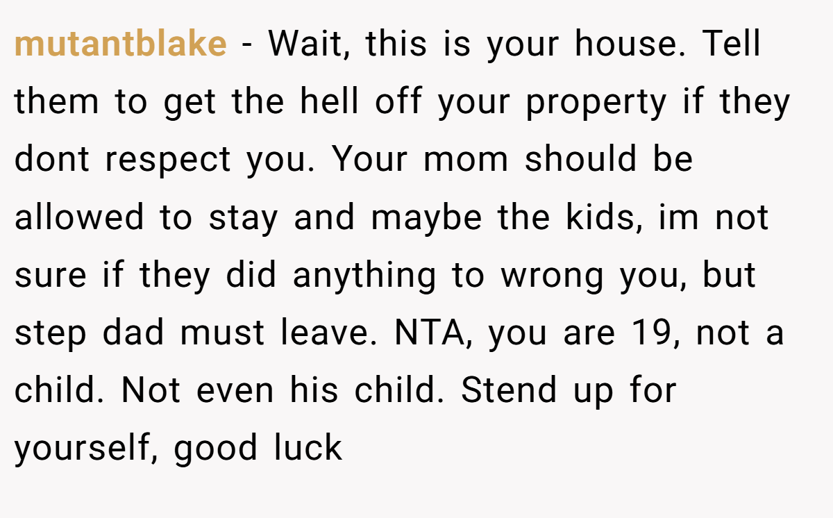 mutantblake - Wait, this is your house. Tell them to get the hell off your property if they dont respect you. Your mom should be allowed to stay and maybe the kids, im not sure if they did anything to wrong you, but step dad must leave. NTA, you are 19, not a child. Not even his child. Stend up for yourself, good luck