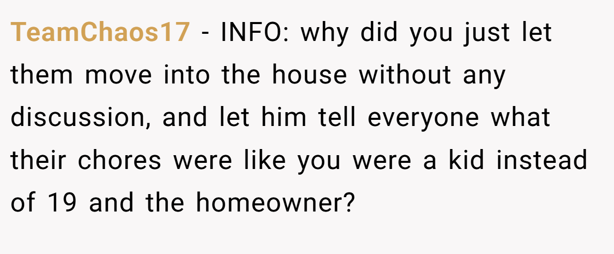 TeamChaos17 - INFO: why did you just let them move into the house without any discussion, and let him tell everyone what their chores were like you were a kid instead of 19 and the homeowner?