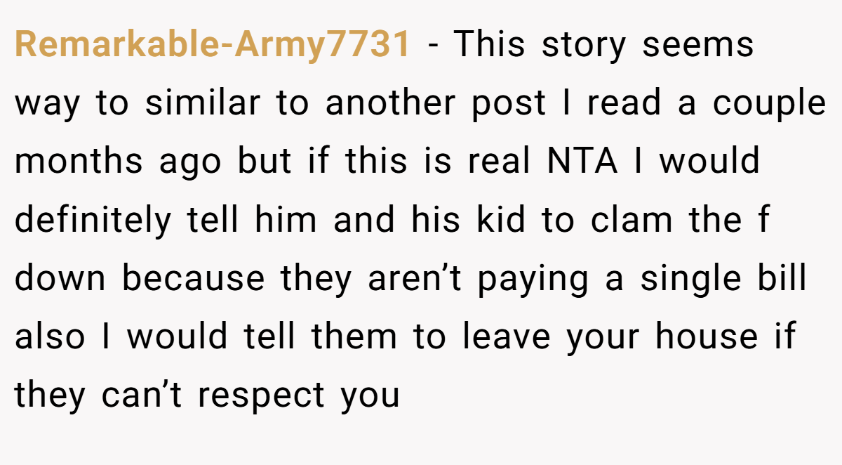 Remarkable-Army7731 - This story seems way to similar to another post I read a couple months ago but if this is real NTA I would definitely tell him and his kid to clam the f down because they aren’t paying a single bill also I would tell them to leave your house if they can’t respect you