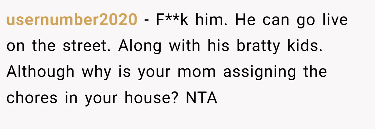 usernumber2020 - F**k him. He can go live on the street. Along with his bratty kids. Although why is your mom assigning the chores in your house? NTA