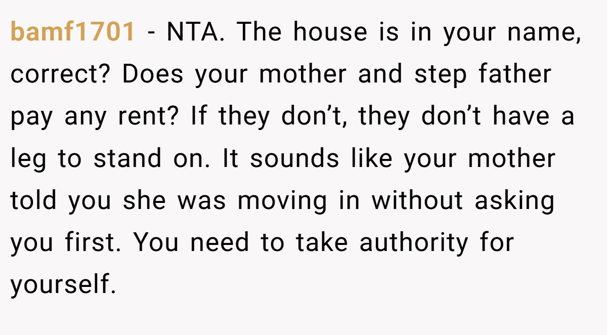 bamf1701 - NTA. The house is in your name, correct? Does your mother and step father pay any rent? If they don’t, they don’t have a leg to stand on. It sounds like your mother told you she was moving in without asking you first. You need to take authority for yourself.