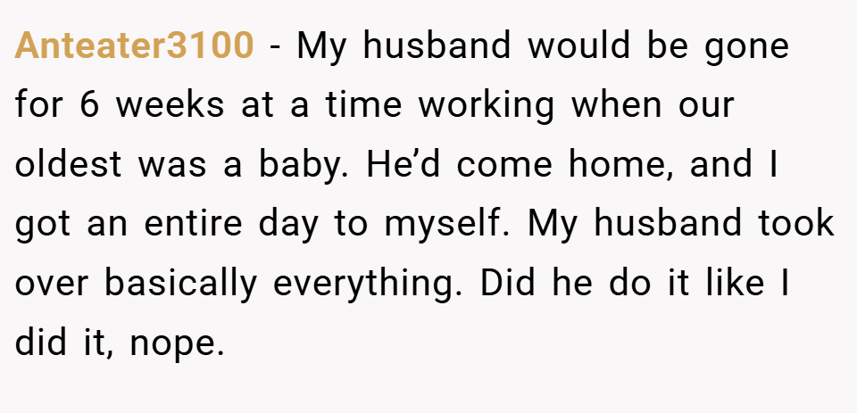 Anteater3100 − My husband would be gone for 6 weeks at a time working when our oldest was a baby. He’d come home, and I got an entire day to myself. My husband took over basically everything. Did he do it like I did it, nope.
