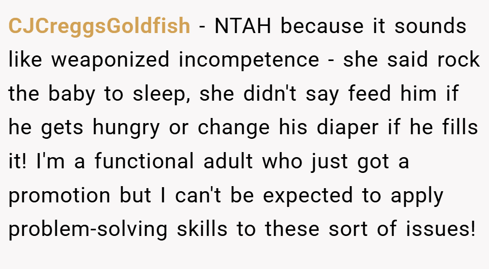 CJCreggsGoldfish − NTAH because it sounds like weaponized incompetence - she said rock the baby to sleep, she didn't say feed him if he gets hungry or change his diaper if he fills it! I'm a functional adult who just got a promotion but I can't be expected to apply problem-solving skills to these sort of issues!