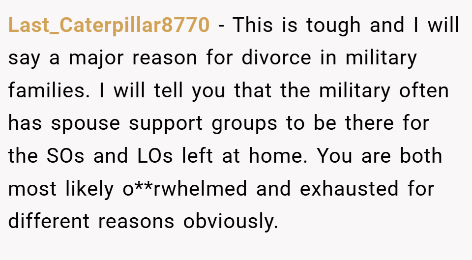 Last_Caterpillar8770 − This is tough and I will say a major reason for divorce in military families. I will tell you that the military often has spouse support groups to be there for the SOs and LOs left at home. You are both most likely o**rwhelmed and exhausted for different reasons obviously.