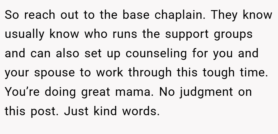 So reach out to the base chaplain. They know usually know who runs the support groups and can also set up counseling for you and your spouse to work through this tough time. You’re doing great mama. No judgment on this post. Just kind words.