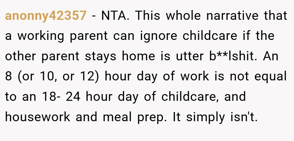 anonny42357 − NTA. This whole narrative that a working parent can ignore childcare if the other parent stays home is utter b**lshit. An 8 (or 10, or 12) hour day of work is not equal to an 18- 24 hour day of childcare, and housework and meal prep. It simply isn't.