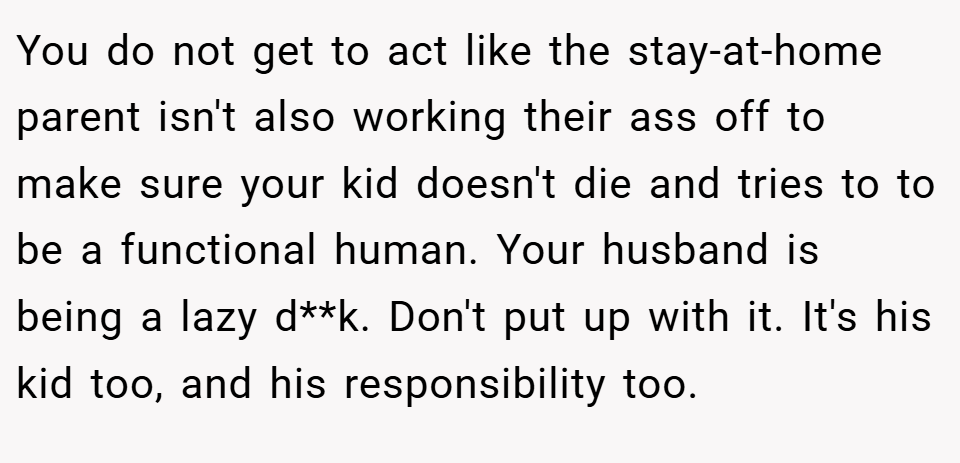 You do not get to act like the stay-at-home parent isn't also working their ass off to make sure your kid doesn't die and tries to to be a functional human. Your husband is being a lazy d**k. Don't put up with it. It's his kid too, and his responsibility too.