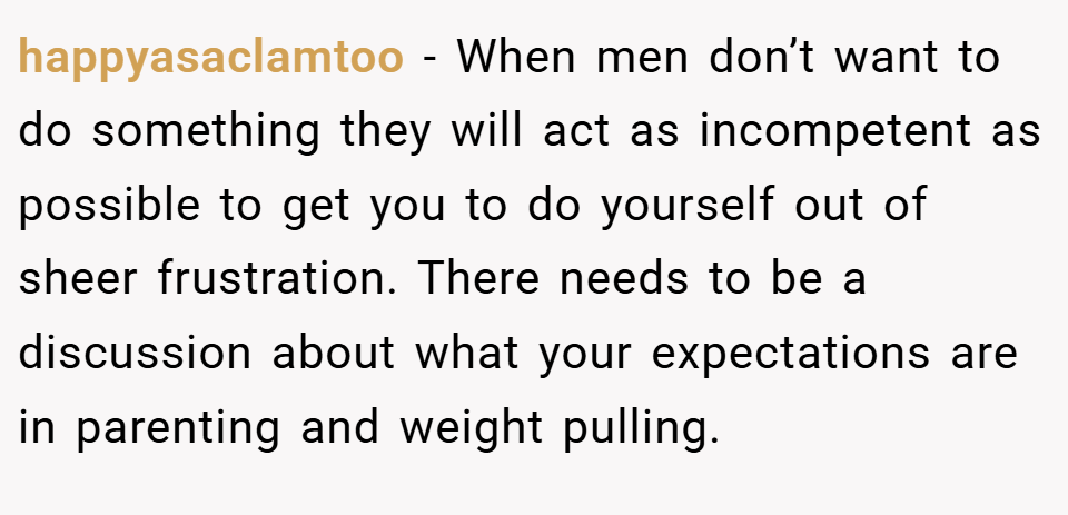 happyasaclamtoo − When men don’t want to do something they will act as incompetent as possible to get you to do yourself out of sheer frustration. There needs to be a discussion about what your expectations are in parenting and weight pulling.