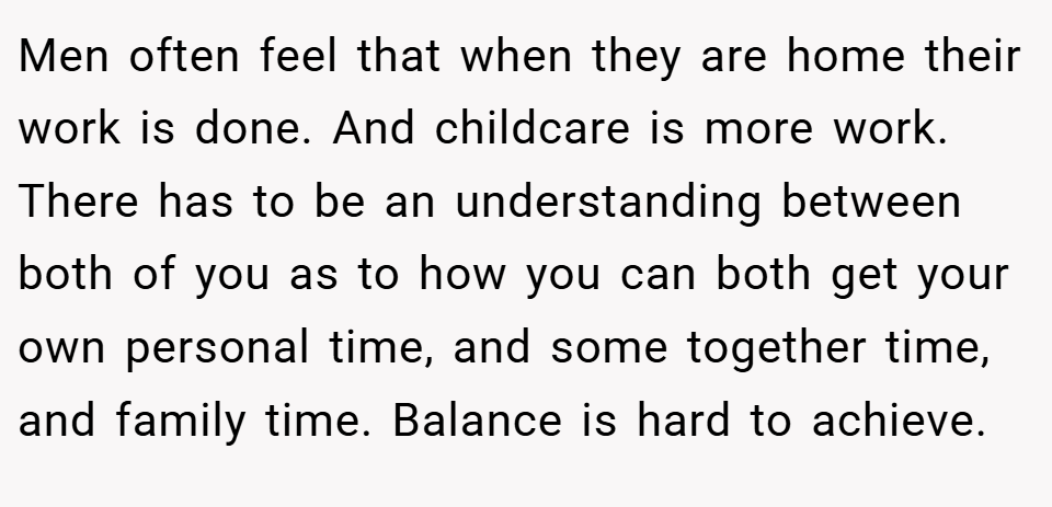 Men often feel that when they are home their work is done. And childcare is more work. There has to be an understanding between both of you as to how you can both get your own personal time, and some together time, and family time. Balance is hard to achieve.