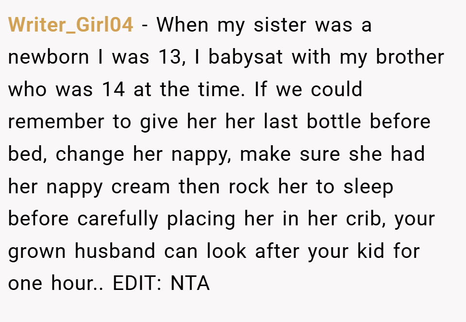 Writer_Girl04 − When my sister was a newborn I was 13, I babysat with my brother who was 14 at the time. If we could remember to give her her last bottle before bed, change her nappy, make sure she had her nappy cream then rock her to sleep before carefully placing her in her crib, your grown husband can look after your kid for one hour.. EDIT: NTA
