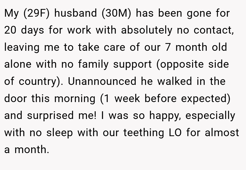 My (29F) husband (30M) has been gone for 20 days for work with absolutely no contact, leaving me to take care of our 7 month old alone with no family support (opposite side of country). Unannounced he walked in the door this morning (1 week before expected) and surprised me! I was so happy, especially with no sleep with our teething LO for almost a month.