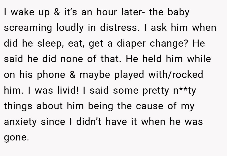 I wake up & it’s an hour later- the baby screaming loudly in distress. I ask him when did he sleep, eat, get a diaper change? He said he did none of that. He held him while on his phone & maybe played with/rocked him. I was livid! I said some pretty n**ty things about him being the cause of my anxiety since I didn’t have it when he was gone.