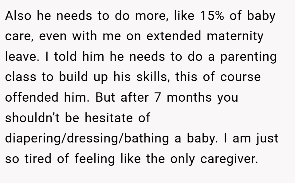 Also he needs to do more, like 15% of baby care, even with me on extended maternity leave. I told him he needs to do a parenting class to build up his skills, this of course offended him. But after 7 months you shouldn’t be hesitate of diapering/dressing/bathing a baby. I am just so tired of feeling like the only caregiver.