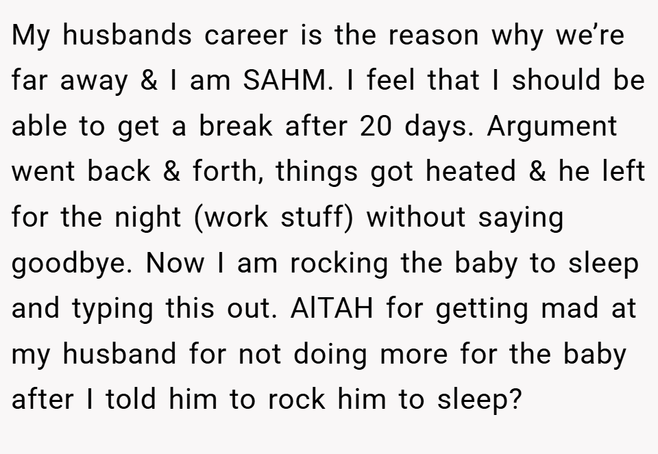 My husbands career is the reason why we’re far away & I am SAHM. I feel that I should be able to get a break after 20 days. Argument went back & forth, things got heated & he left for the night (work stuff) without saying goodbye. Now I am rocking the baby to sleep and typing this out. AlTAH for getting mad at my husband for not doing more for the baby after I told him to rock him to sleep?