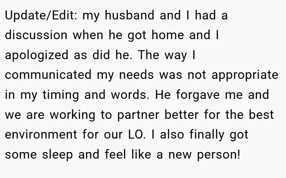 Update/Edit: my husband and I had a discussion when he got home and I apologized as did he. The way I communicated my needs was not appropriate in my timing and words. He forgave me and we are working to partner better for the best environment for our LO. I also finally got some sleep and feel like a new person!