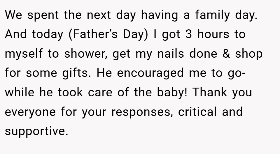 We spent the next day having a family day. And today (Father’s Day) I got 3 hours to myself to shower, get my nails done & shop for some gifts. He encouraged me to go- while he took care of the baby! Thank you everyone for your responses, critical and supportive.