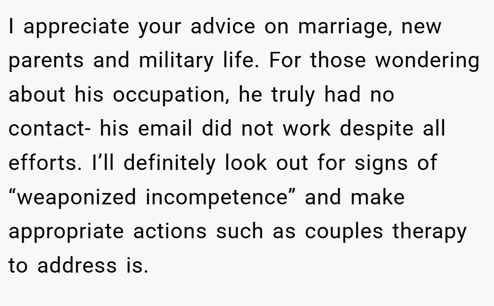 I appreciate your advice on marriage, new parents and military life. For those wondering about his occupation, he truly had no contact- his email did not work despite all efforts. I’ll definitely look out for signs of “weaponized incompetence” and make appropriate actions such as couples therapy to address is.