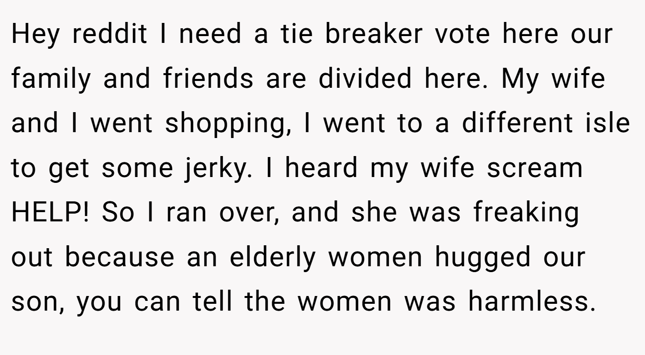 Hey reddit I need a tie breaker vote here our family and friends are divided here. My wife and I went shopping, I went to a different isle to get some jerky. I heard my wife scream HELP! So I ran over, and she was freaking out because an elderly women hugged our son, you can tell the women was harmless.