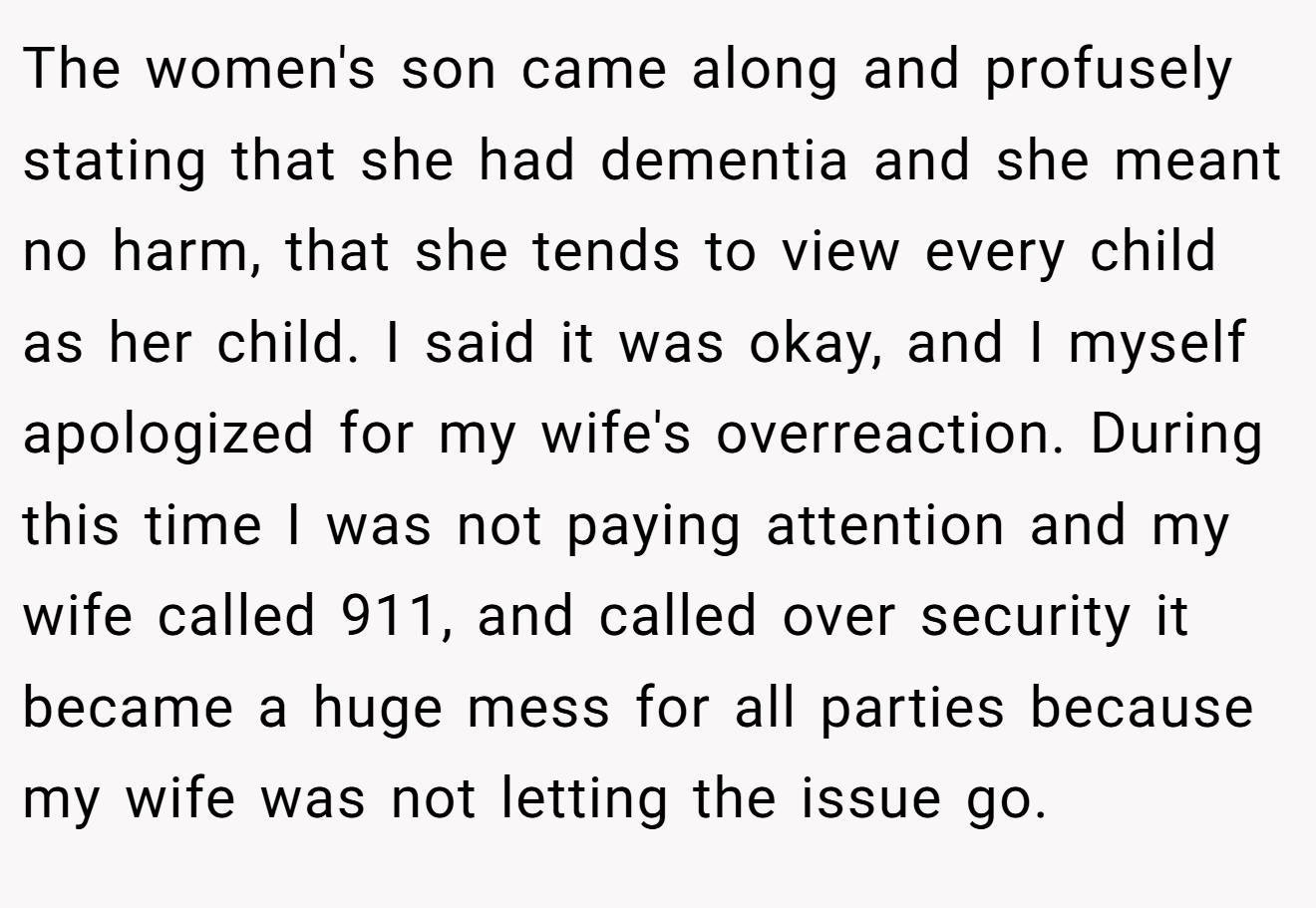 The women's son came along and profusely stating that she had dementia and she meant no harm, that she tends to view every child as her child. I said it was okay, and I myself apologized for my wife's overreaction. During this time I was not paying attention and my wife called 911, and called over security it became a huge mess for all parties because my wife was not letting the issue go.
