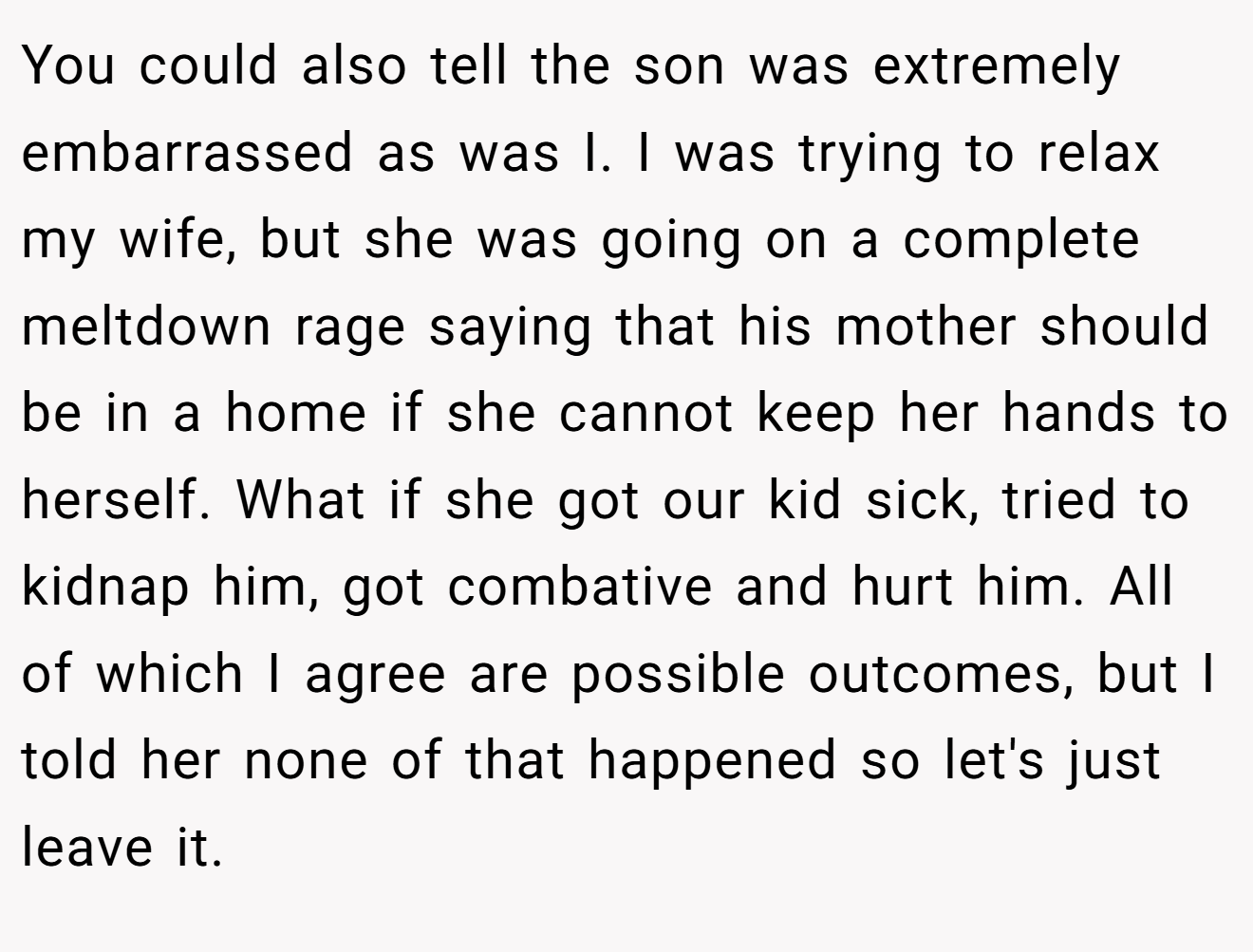 You could also tell the son was extremely embarrassed as was I. I was trying to relax my wife, but she was going on a complete meltdown rage saying that his mother should be in a home if she cannot keep her hands to herself. What if she got our kid sick, tried to kidnap him, got combative and hurt him. All of which I agree are possible outcomes, but I told her none of that happened so let's just leave it.
