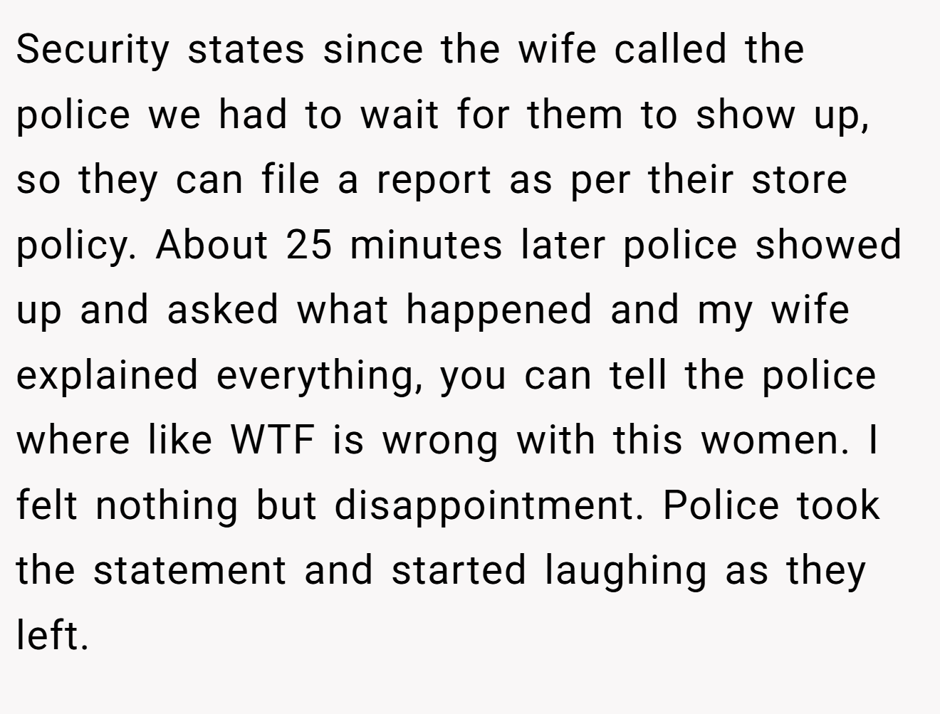 Security states since the wife called the police we had to wait for them to show up, so they can file a report as per their store policy. About 25 minutes later police showed up and asked what happened and my wife explained everything, you can tell the police where like WTF is wrong with this women. I felt nothing but disappointment. Police took the statement and started laughing as they left.