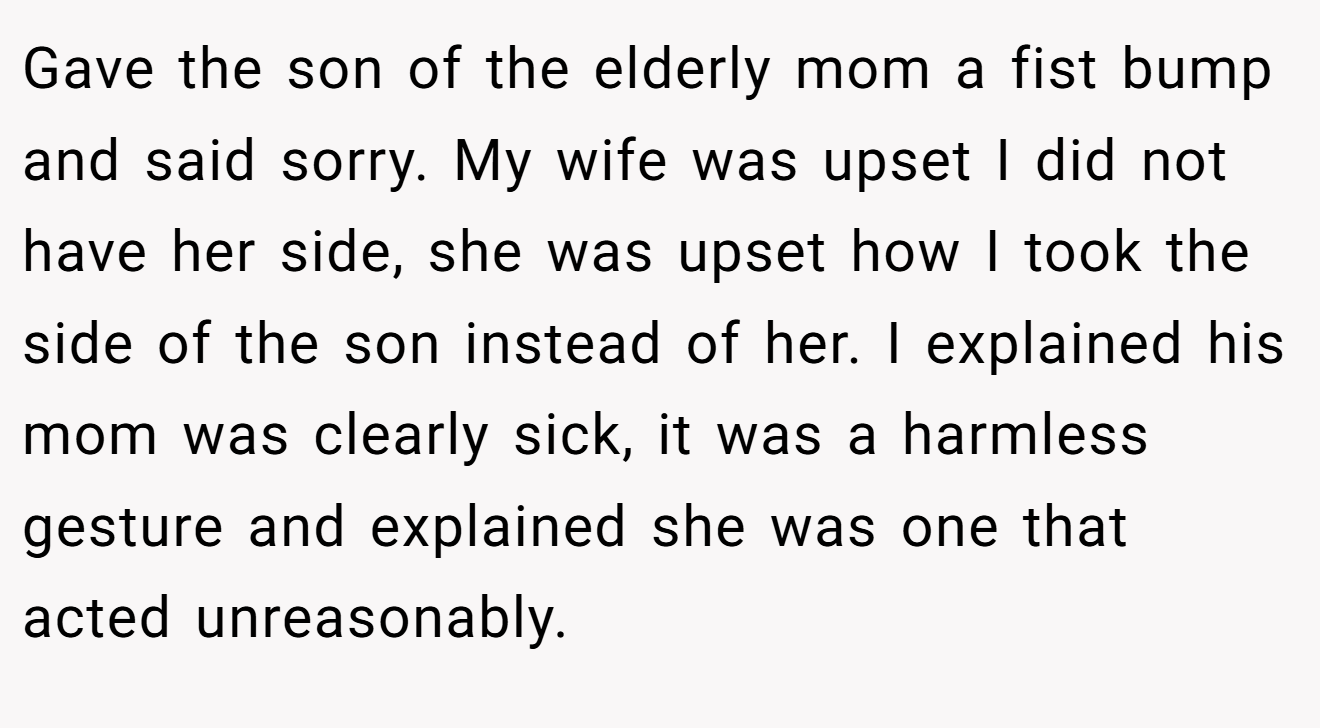 Gave the son of the elderly mom a fist bump and said sorry. My wife was upset I did not have her side, she was upset how I took the side of the son instead of her. I explained his mom was clearly sick, it was a harmless gesture and explained she was one that acted unreasonably.