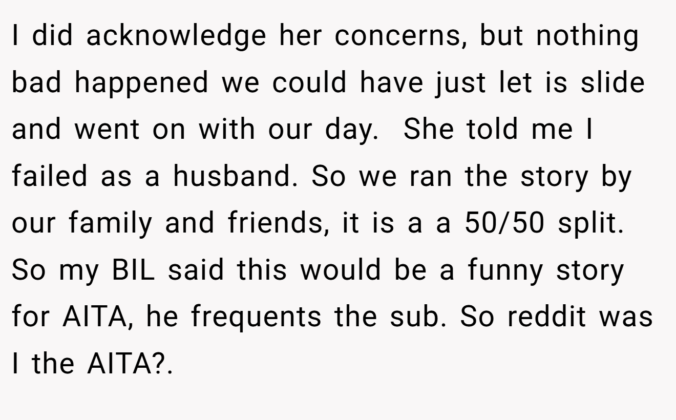 I did acknowledge her concerns, but nothing bad happened we could have just let is slide and went on with our day.  She told me I failed as a husband. So we ran the story by our family and friends, it is a a 50/50 split. So my BIL said this would be a funny story for AITA, he frequents the sub. So reddit was I the AITA?.