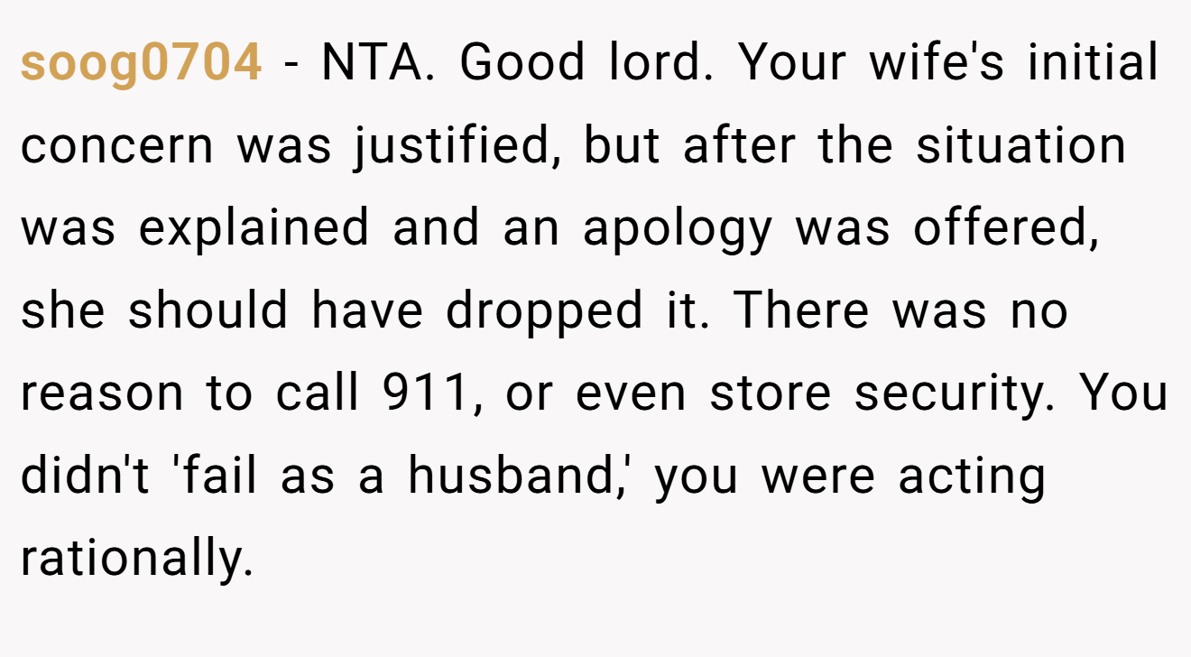 soog0704 - NTA. Good lord. Your wife's initial concern was justified, but after the situation was explained and an apology was offered, she should have dropped it. There was no reason to call 911, or even store security. You didn't 'fail as a husband,' you were acting rationally.