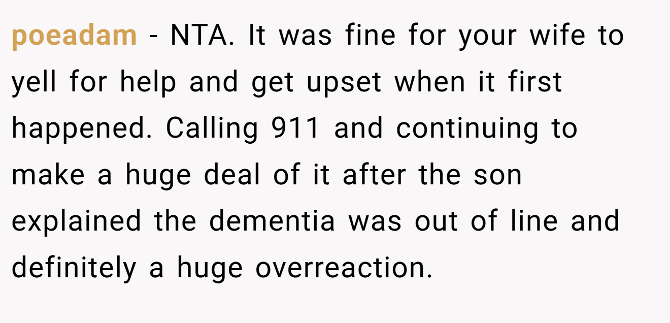 poeadam - NTA. It was fine for your wife to yell for help and get upset when it first happened. Calling 911 and continuing to make a huge deal of it after the son explained the dementia was out of line and definitely a huge overreaction.