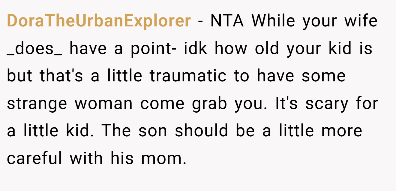 DoraTheUrbanExplorer - NTA While your wife _does_ have a point- idk how old your kid is but that's a little traumatic to have some strange woman come grab you. It's scary for a little kid. The son should be a little more careful with his mom.