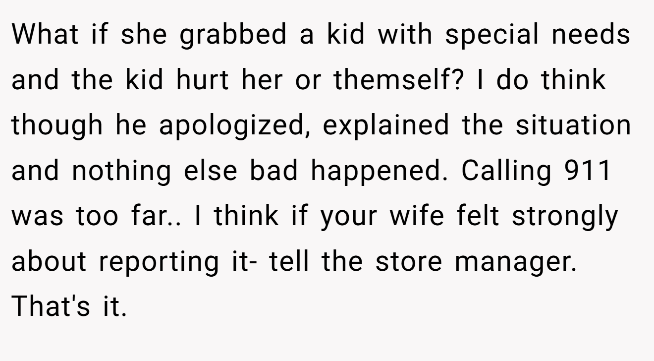 What if she grabbed a kid with special needs and the kid hurt her or themself? I do think though he apologized, explained the situation and nothing else bad happened. Calling 911 was too far.. I think if your wife felt strongly about reporting it- tell the store manager. That's it.