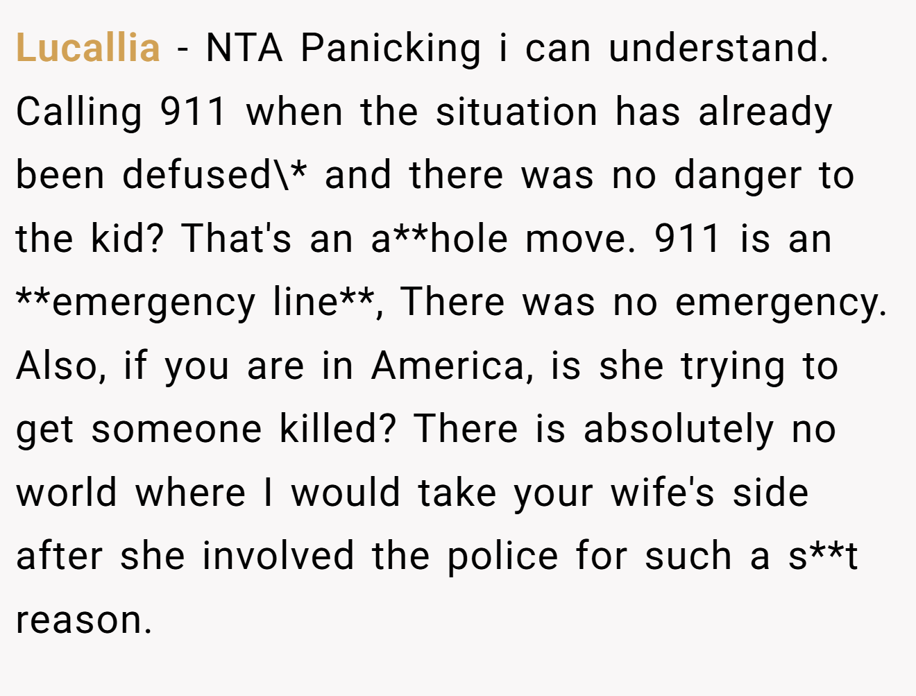 Lucallia - NTA Panicking i can understand. Calling 911 when the situation has already been defused\* and there was no danger to the kid? That's an a**hole move. 911 is an **emergency line**, There was no emergency. Also, if you are in America, is she trying to get someone killed? There is absolutely no world where I would take your wife's side after she involved the police for such a s**t reason.