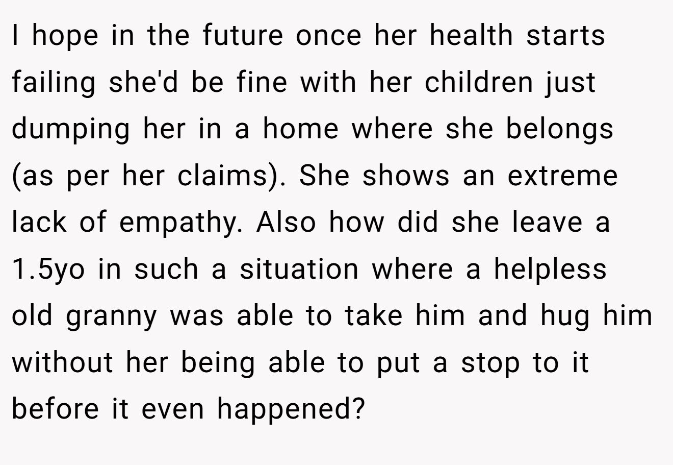 I hope in the future once her health starts failing she'd be fine with her children just dumping her in a home where she belongs (as per her claims). She shows an extreme lack of empathy. Also how did she leave a 1.5yo in such a situation where a helpless old granny was able to take him and hug him without her being able to put a stop to it before it even happened?