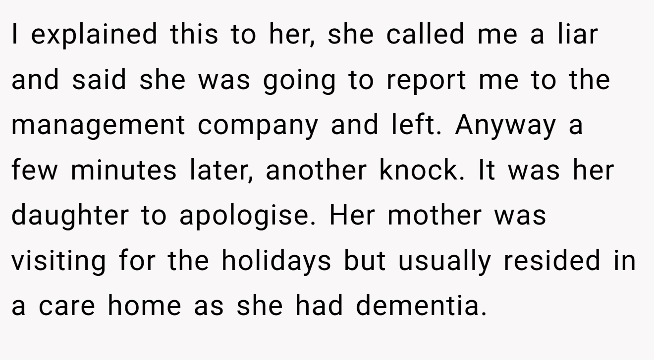 I explained this to her, she called me a liar and said she was going to report me to the management company and left. Anyway a few minutes later, another knock. It was her daughter to apologise. Her mother was visiting for the holidays but usually resided in a care home as she had dementia.