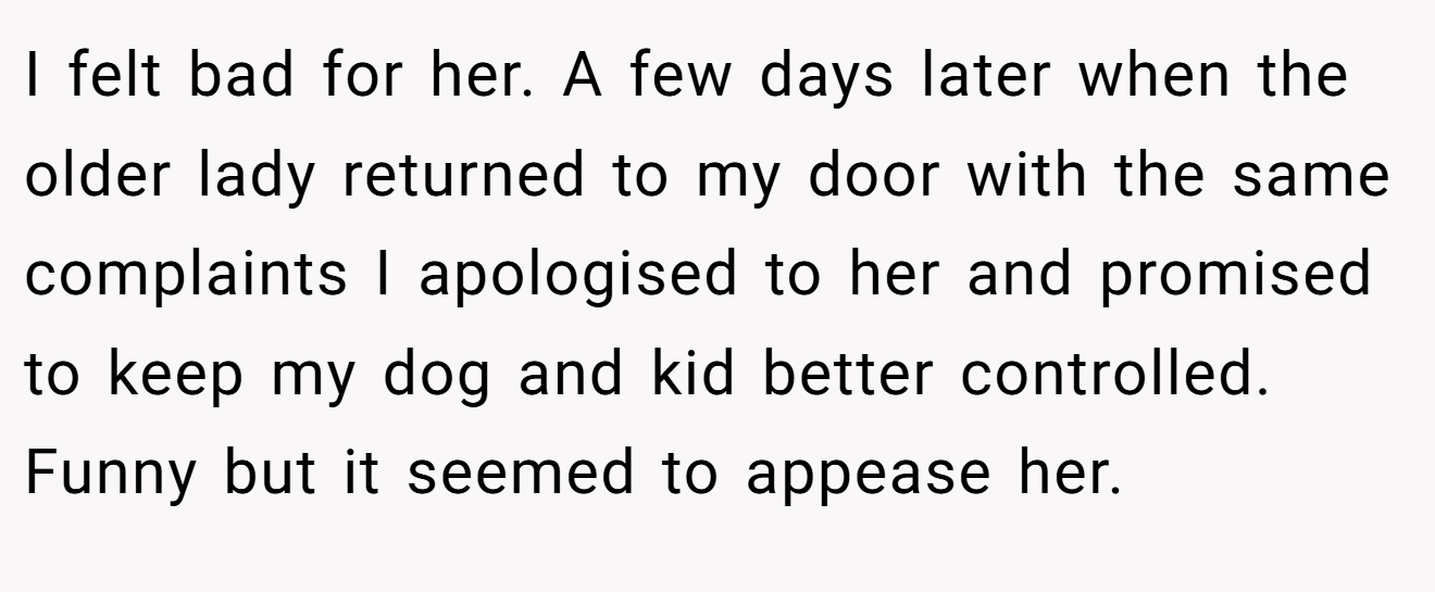 I felt bad for her. A few days later when the older lady returned to my door with the same complaints I apologised to her and promised to keep my dog and kid better controlled. Funny but it seemed to appease her.