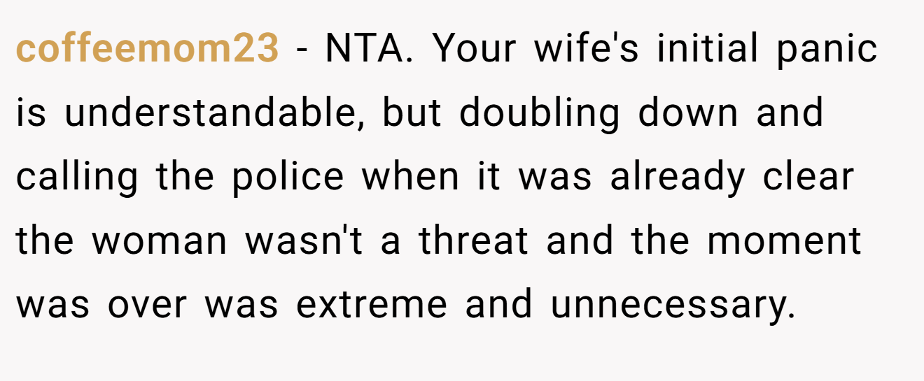 coffeemom23 - NTA. Your wife's initial panic is understandable, but doubling down and calling the police when it was already clear the woman wasn't a threat and the moment was over was extreme and unnecessary.