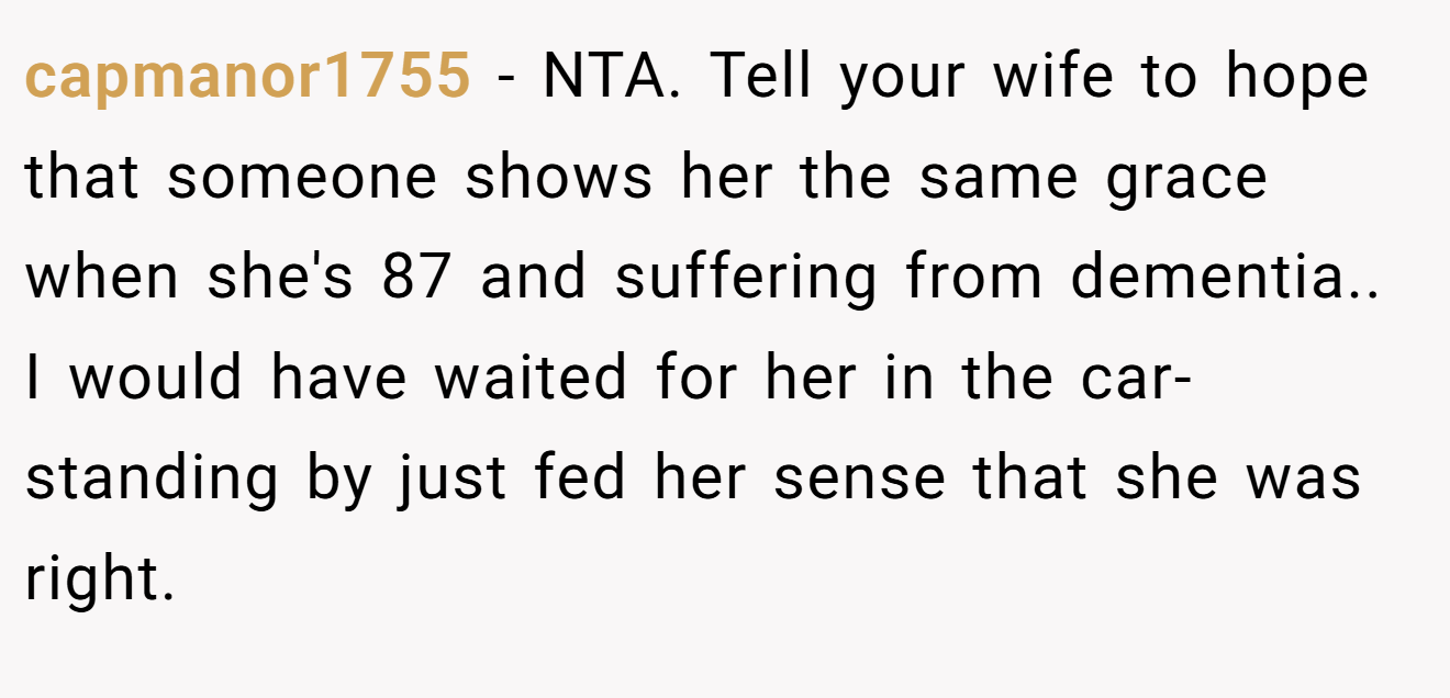 capmanor1755 - NTA. Tell your wife to hope that someone shows her the same grace when she's 87 and suffering from dementia.. I would have waited for her in the car- standing by just fed her sense that she was right.
