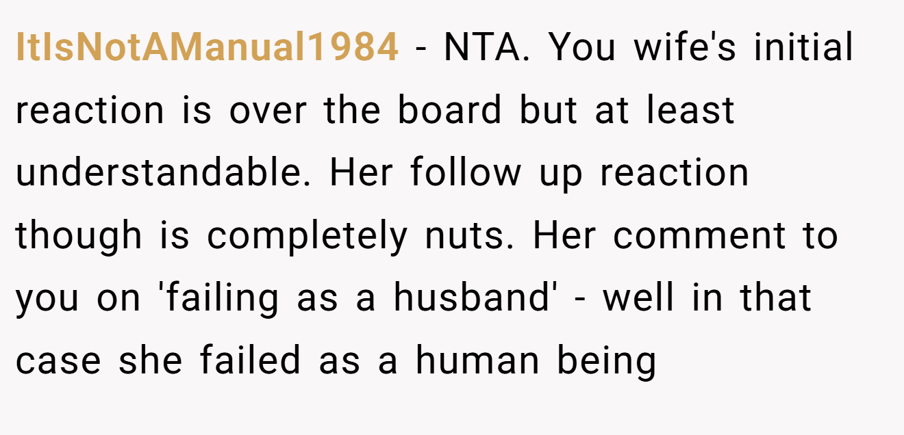 ItIsNotAManual1984 - NTA. You wife's initial reaction is over the board but at least understandable. Her follow up reaction though is completely nuts. Her comment to you on 'failing as a husband' - well in that case she failed as a human being