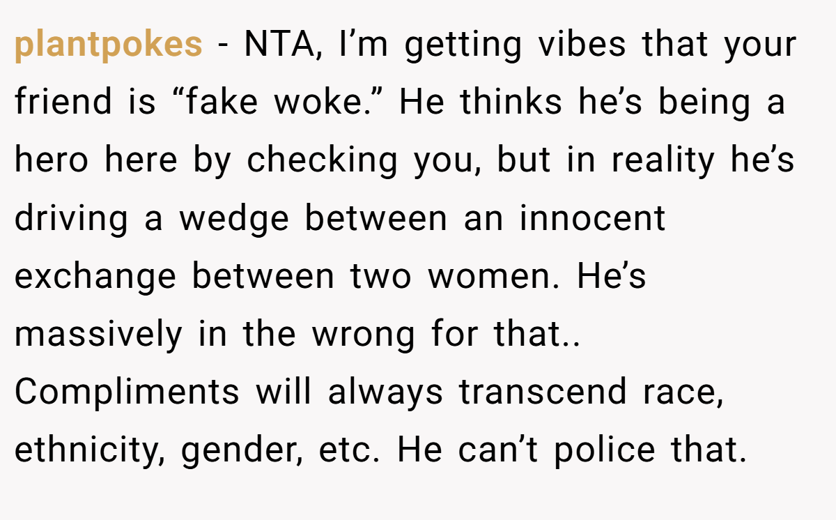 plantpokes − NTA, I’m getting vibes that your friend is “fake woke.” He thinks he’s being a hero here by checking you, but in reality he’s driving a wedge between an innocent exchange between two women. He’s massively in the wrong for that.. Compliments will always transcend race, ethnicity, gender, etc. He can’t police that.